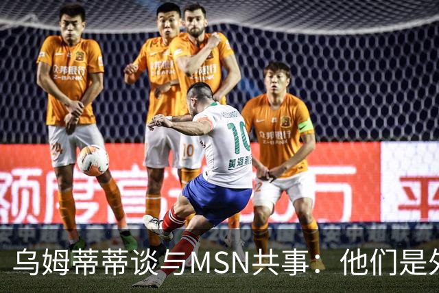 乌姆蒂蒂谈与MSN共事：他们是外星人，会让你变得更好