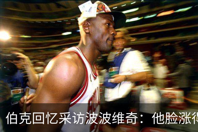 伯克回忆采访波波维奇：他脸涨得通红，那段画面最终没播