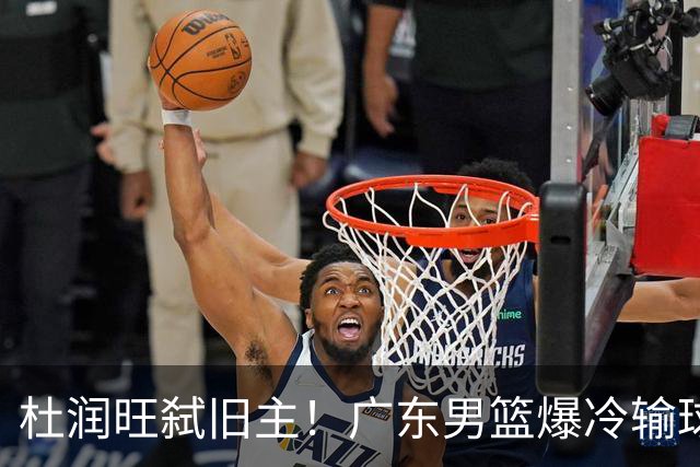 杜润旺弑旧主！广东男篮爆冷输球 球队三大问题暴露出来