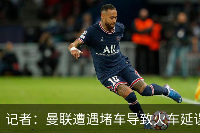 记者：曼联遭遇堵车导致火车延误 部分球员被乘客嘘+卡里克获赞