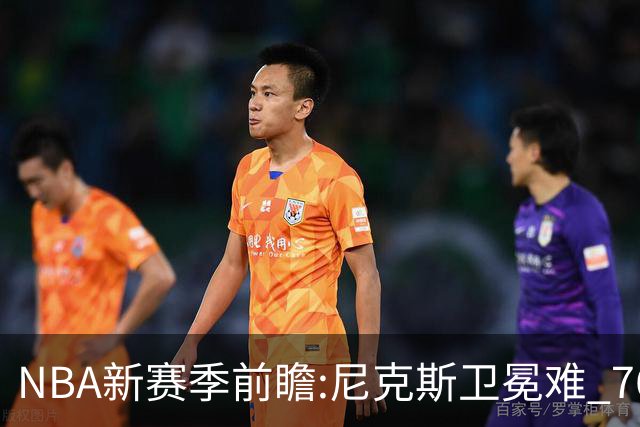 NBA新赛季前瞻:尼克斯卫冕难 76人豪组四巨头